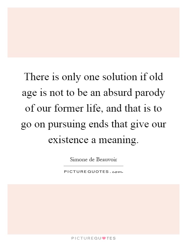 There is only one solution if old age is not to be an absurd parody of our former life, and that is to go on pursuing ends that give our existence a meaning Picture Quote #1