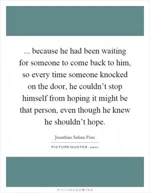 ... because he had been waiting for someone to come back to him, so every time someone knocked on the door, he couldn’t stop himself from hoping it might be that person, even though he knew he shouldn’t hope Picture Quote #1