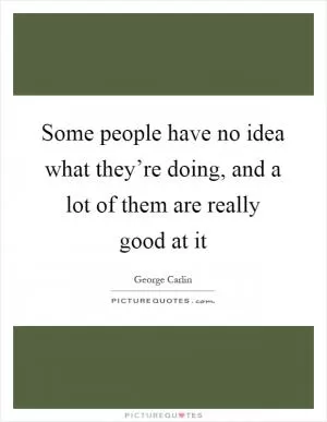 Some people have no idea what they’re doing, and a lot of them are really good at it Picture Quote #1