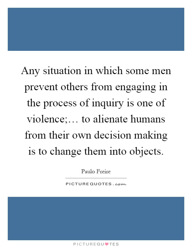 Any situation in which some men prevent others from engaging in the process of inquiry is one of violence;… to alienate humans from their own decision making is to change them into objects Picture Quote #1