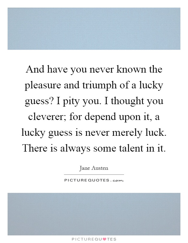 And have you never known the pleasure and triumph of a lucky guess? I pity you. I thought you cleverer; for depend upon it, a lucky guess is never merely luck. There is always some talent in it Picture Quote #1