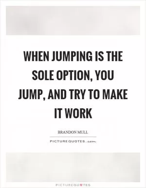 When jumping is the sole option, you jump, and try to make it work Picture Quote #1