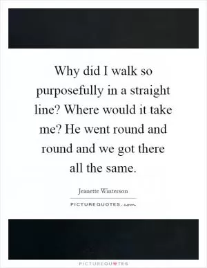 Why did I walk so purposefully in a straight line? Where would it take me? He went round and round and we got there all the same Picture Quote #1