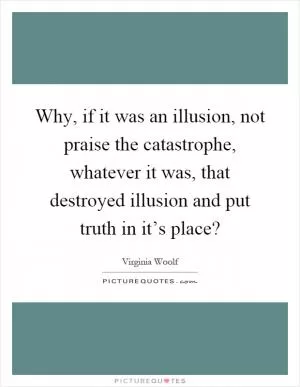 Why, if it was an illusion, not praise the catastrophe, whatever it was, that destroyed illusion and put truth in it’s place? Picture Quote #1