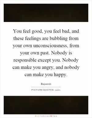 You feel good, you feel bad, and these feelings are bubbling from your own unconsciousness, from your own past. Nobody is responsible except you. Nobody can make you angry, and nobody can make you happy Picture Quote #1
