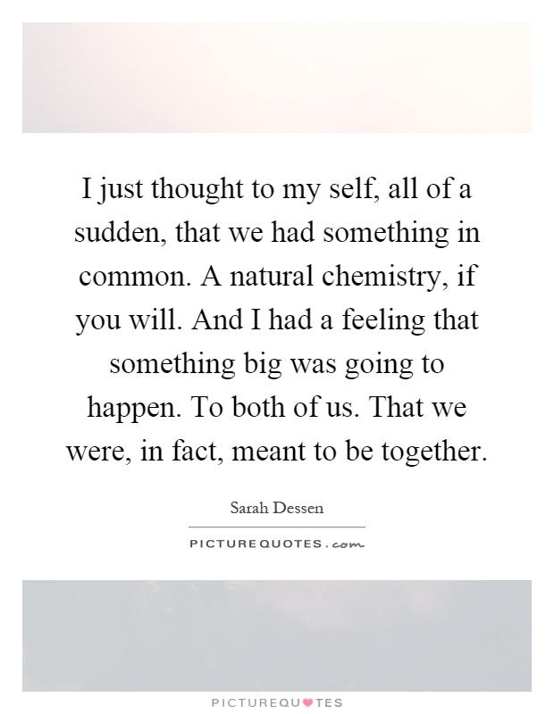 I just thought to my self, all of a sudden, that we had something in common. A natural chemistry, if you will. And I had a feeling that something big was going to happen. To both of us. That we were, in fact, meant to be together Picture Quote #1