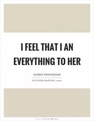 I feel that I an everything to her Picture Quote #1