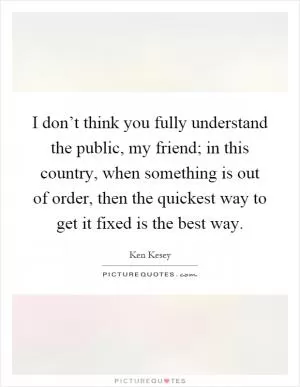 I don’t think you fully understand the public, my friend; in this country, when something is out of order, then the quickest way to get it fixed is the best way Picture Quote #1