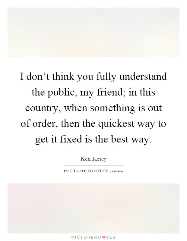 I don't think you fully understand the public, my friend; in this country, when something is out of order, then the quickest way to get it fixed is the best way Picture Quote #1