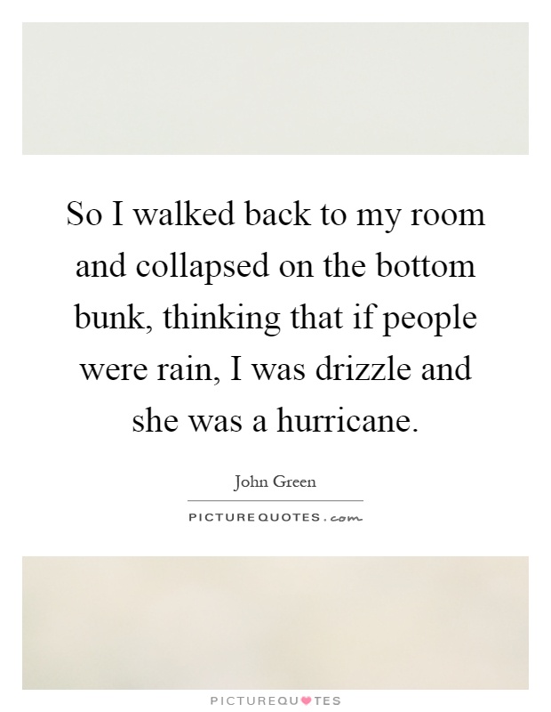 So I walked back to my room and collapsed on the bottom bunk, thinking that if people were rain, I was drizzle and she was a hurricane Picture Quote #1