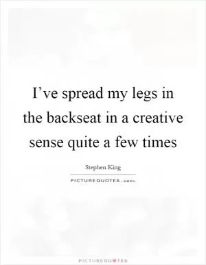 I’ve spread my legs in the backseat in a creative sense quite a few times Picture Quote #1