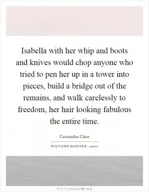 Isabella with her whip and boots and knives would chop anyone who tried to pen her up in a tower into pieces, build a bridge out of the remains, and walk carelessly to freedom, her hair looking fabulous the entire time Picture Quote #1