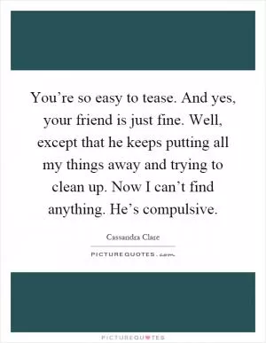 You’re so easy to tease. And yes, your friend is just fine. Well, except that he keeps putting all my things away and trying to clean up. Now I can’t find anything. He’s compulsive Picture Quote #1