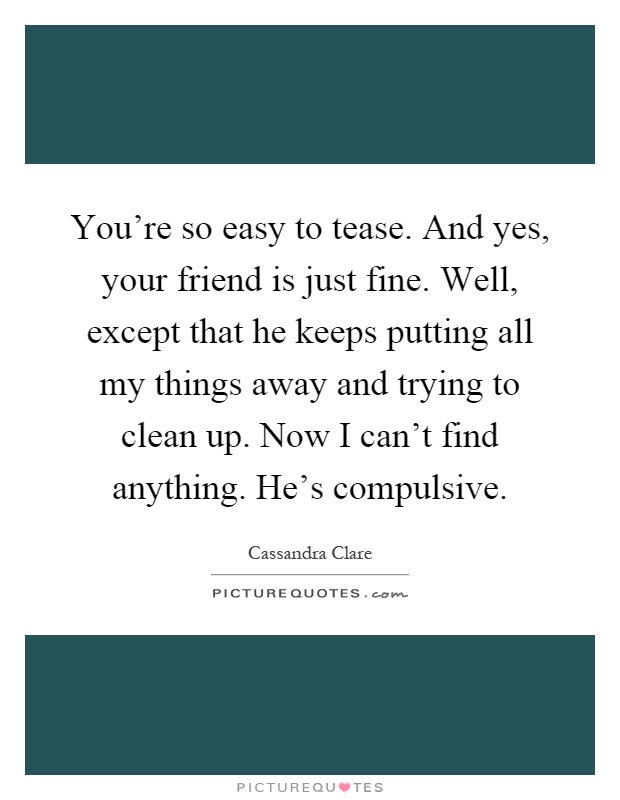 You're so easy to tease. And yes, your friend is just fine. Well, except that he keeps putting all my things away and trying to clean up. Now I can't find anything. He's compulsive Picture Quote #1