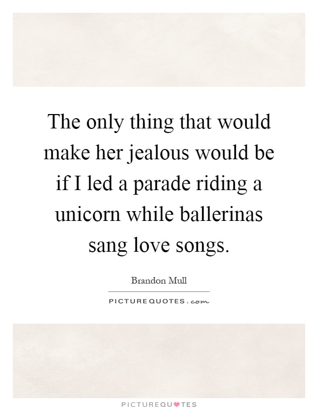 The only thing that would make her jealous would be if I led a parade riding a unicorn while ballerinas sang love songs Picture Quote #1