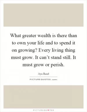 What greater wealth is there than to own your life and to spend it on growing? Every living thing must grow. It can’t stand still. It must grow or perish Picture Quote #1