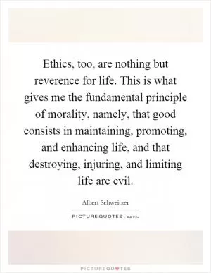 Ethics, too, are nothing but reverence for life. This is what gives me the fundamental principle of morality, namely, that good consists in maintaining, promoting, and enhancing life, and that destroying, injuring, and limiting life are evil Picture Quote #1