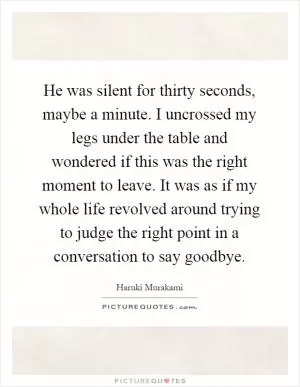 He was silent for thirty seconds, maybe a minute. I uncrossed my legs under the table and wondered if this was the right moment to leave. It was as if my whole life revolved around trying to judge the right point in a conversation to say goodbye Picture Quote #1