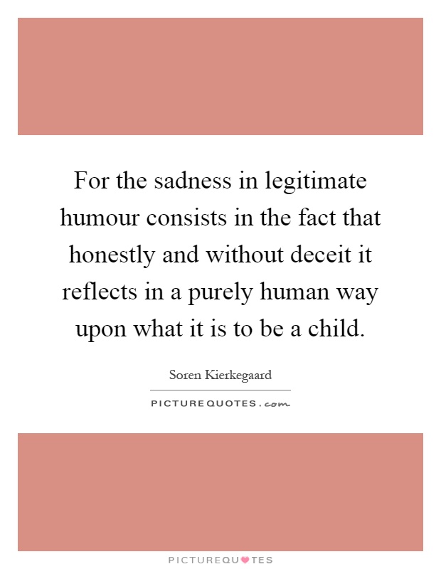 For the sadness in legitimate humour consists in the fact that honestly and without deceit it reflects in a purely human way upon what it is to be a child Picture Quote #1