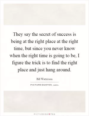 They say the secret of success is being at the right place at the right time, but since you never know when the right time is going to be, I figure the trick is to find the right place and just hang around Picture Quote #1