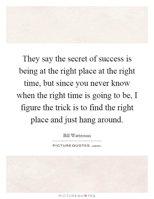 They say the secret of success is being at the right place at the right time, but since you never know when the right time is going to be, I figure the trick is to find the right place and just hang around Picture Quote #1