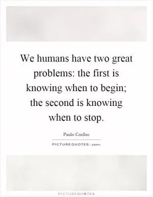 We humans have two great problems: the first is knowing when to begin; the second is knowing when to stop Picture Quote #1