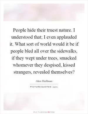 People hide their truest nature. I understood that; I even applauded it. What sort of world would it be if people bled all over the sidewalks, if they wept under trees, smacked whomever they despised, kissed strangers, revealed themselves? Picture Quote #1