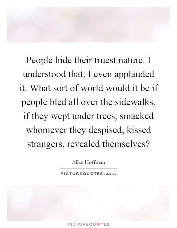 People hide their truest nature. I understood that; I even applauded it. What sort of world would it be if people bled all over the sidewalks, if they wept under trees, smacked whomever they despised, kissed strangers, revealed themselves? Picture Quote #1