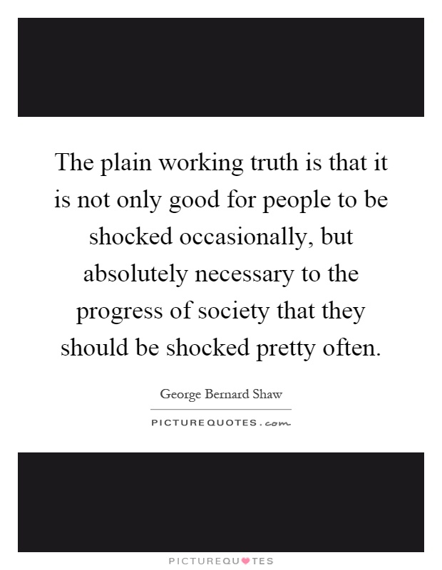 The plain working truth is that it is not only good for people to be shocked occasionally, but absolutely necessary to the progress of society that they should be shocked pretty often Picture Quote #1
