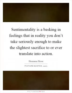 Sentimentality is a basking in feelings that in reality you don’t take seriously enough to make the slightest sacrifice to or ever translate into action Picture Quote #1