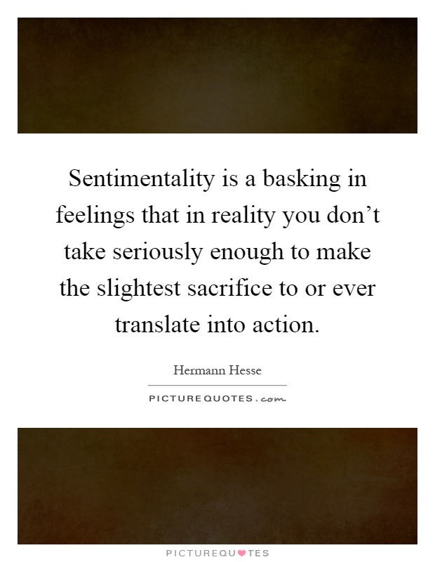 Sentimentality is a basking in feelings that in reality you don't take seriously enough to make the slightest sacrifice to or ever translate into action Picture Quote #1