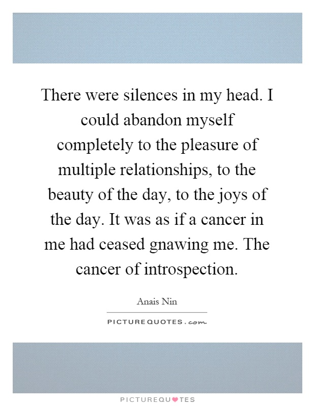 There were silences in my head. I could abandon myself completely to the pleasure of multiple relationships, to the beauty of the day, to the joys of the day. It was as if a cancer in me had ceased gnawing me. The cancer of introspection Picture Quote #1
