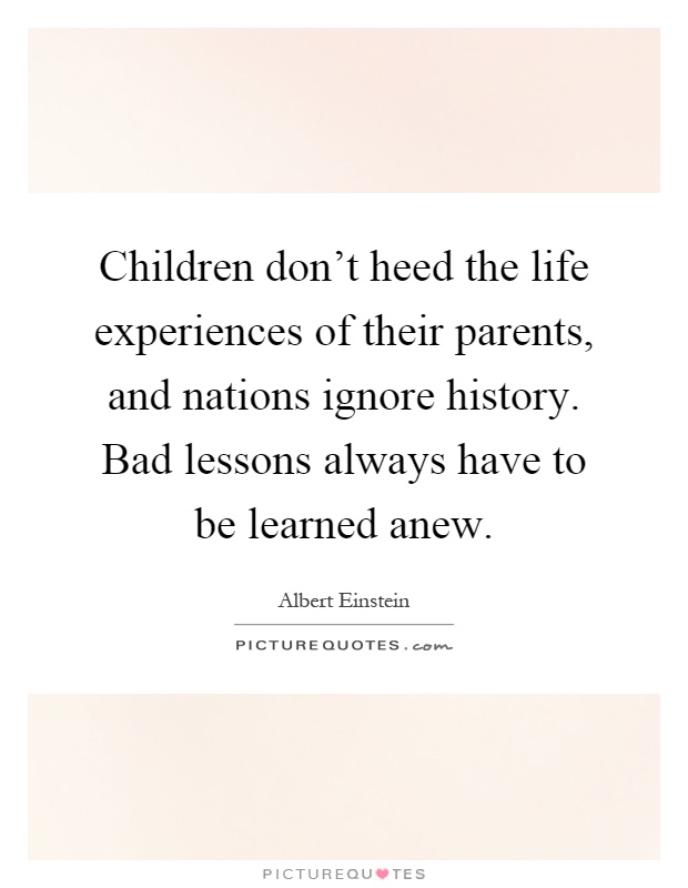 Children don't heed the life experiences of their parents, and nations ignore history. Bad lessons always have to be learned anew Picture Quote #1