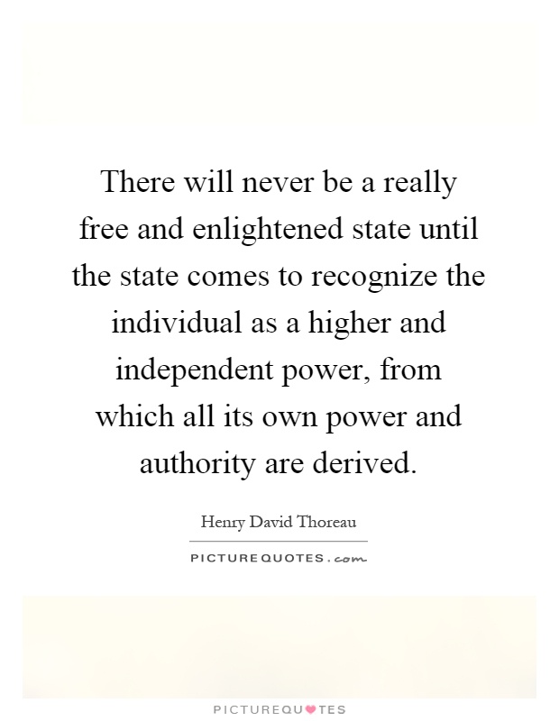 There will never be a really free and enlightened state until the state comes to recognize the individual as a higher and independent power, from which all its own power and authority are derived Picture Quote #1