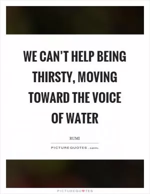 We can’t help being thirsty, moving toward the voice of water Picture Quote #1