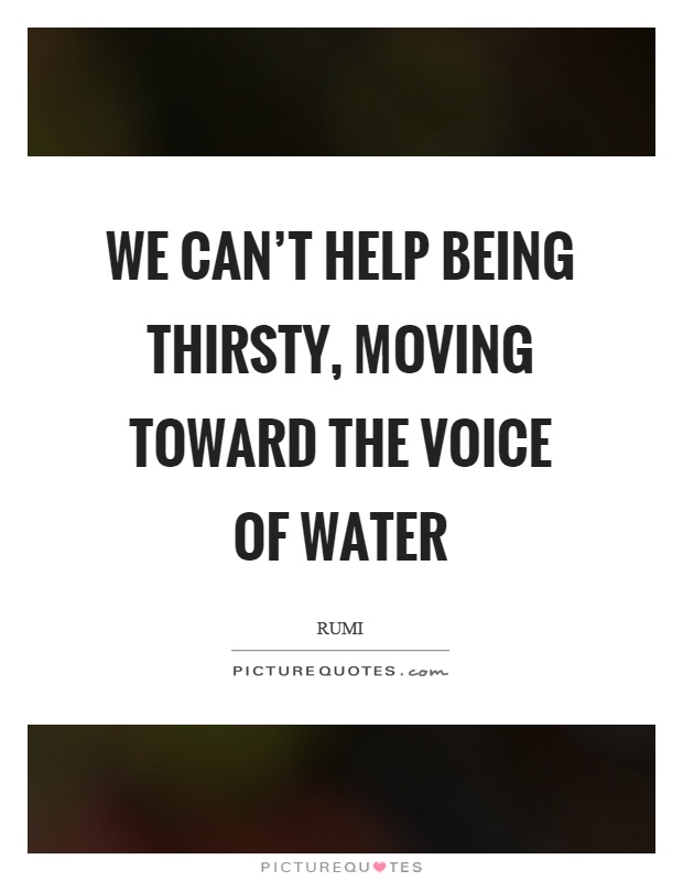 We can't help being thirsty, moving toward the voice of water Picture Quote #1