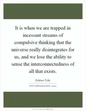 It is when we are trapped in incessant streams of compulsive thinking that the universe really disintegrates for us, and we lose the ability to sense the interconnectedness of all that exists Picture Quote #1