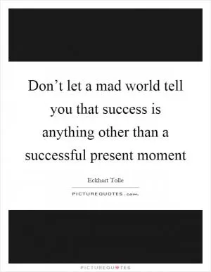 Don’t let a mad world tell you that success is anything other than a successful present moment Picture Quote #1