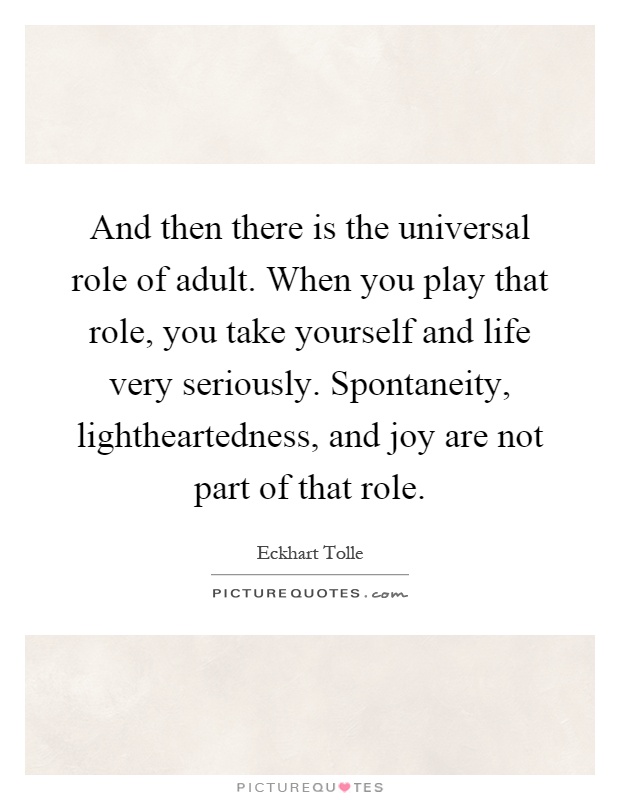 And then there is the universal role of adult. When you play that role, you take yourself and life very seriously. Spontaneity, lightheartedness, and joy are not part of that role Picture Quote #1