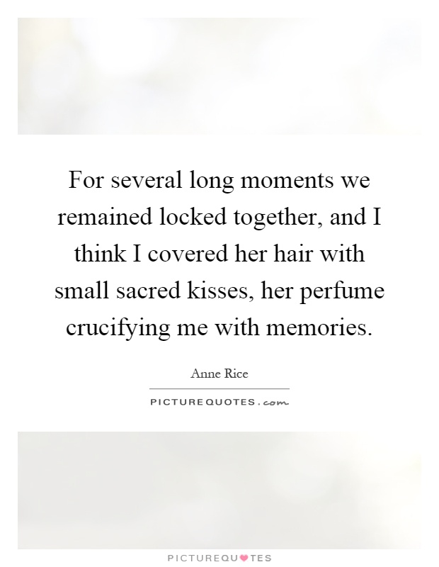 For several long moments we remained locked together, and I think I covered her hair with small sacred kisses, her perfume crucifying me with memories Picture Quote #1
