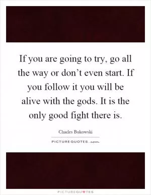 If you are going to try, go all the way or don’t even start. If you follow it you will be alive with the gods. It is the only good fight there is Picture Quote #1