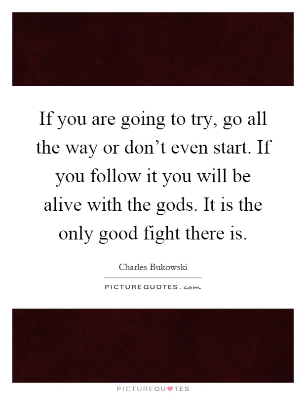 If you are going to try, go all the way or don't even start. If you follow it you will be alive with the gods. It is the only good fight there is Picture Quote #1