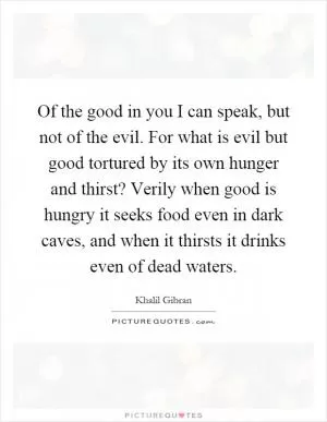 Of the good in you I can speak, but not of the evil. For what is evil but good tortured by its own hunger and thirst? Verily when good is hungry it seeks food even in dark caves, and when it thirsts it drinks even of dead waters Picture Quote #1