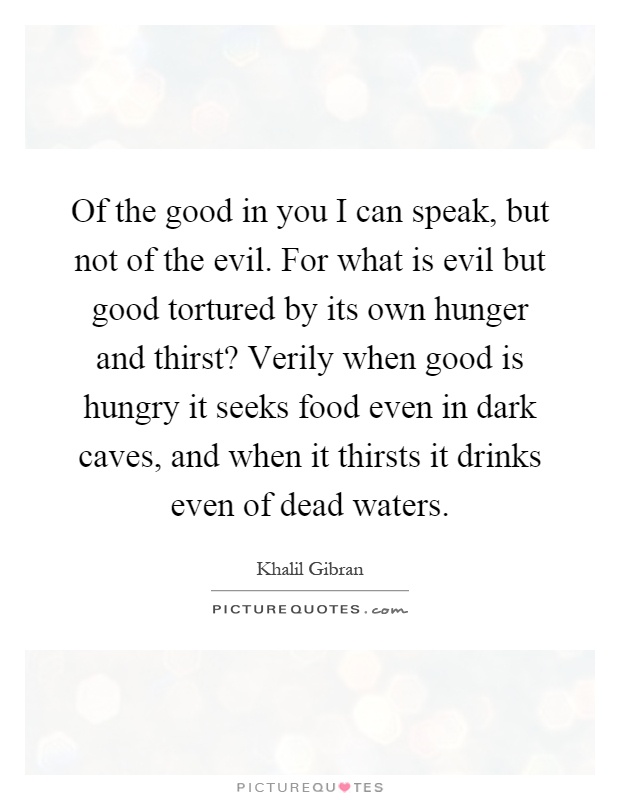 Of the good in you I can speak, but not of the evil. For what is evil but good tortured by its own hunger and thirst? Verily when good is hungry it seeks food even in dark caves, and when it thirsts it drinks even of dead waters Picture Quote #1