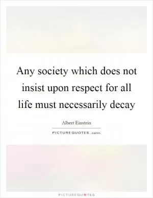 Any society which does not insist upon respect for all life must necessarily decay Picture Quote #1