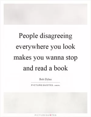 People disagreeing everywhere you look makes you wanna stop and read a book Picture Quote #1