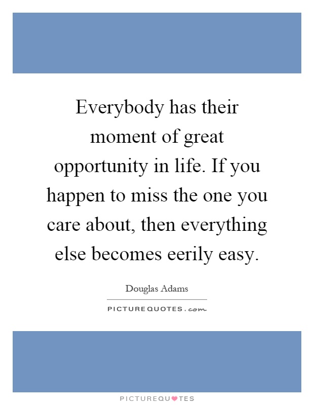 Everybody has their moment of great opportunity in life. If you happen to miss the one you care about, then everything else becomes eerily easy Picture Quote #1