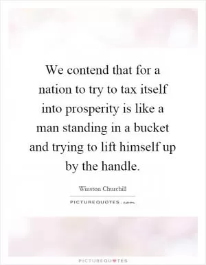 We contend that for a nation to try to tax itself into prosperity is like a man standing in a bucket and trying to lift himself up by the handle Picture Quote #1