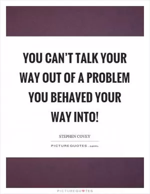 You can’t talk your way out of a problem you behaved your way into! Picture Quote #1