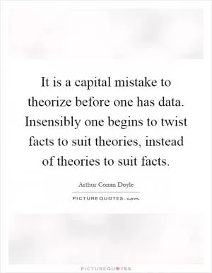 It is a capital mistake to theorize before one has data. Insensibly one begins to twist facts to suit theories, instead of theories to suit facts Picture Quote #1